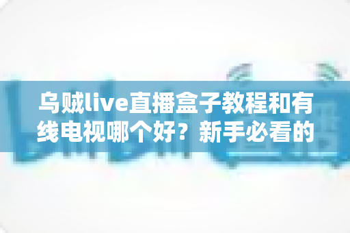 乌贼live直播盒子教程和有线电视哪个好？新手必看的全面对比与使用指南
