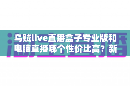 乌贼live直播盒子专业版和电脑直播哪个性价比高？新手主播设备选购深度测评与省钱指南
