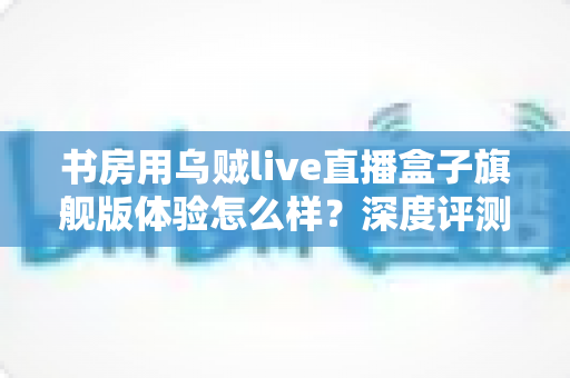 书房用乌贼live直播盒子旗舰版体验怎么样？深度评测为你揭开真实答案