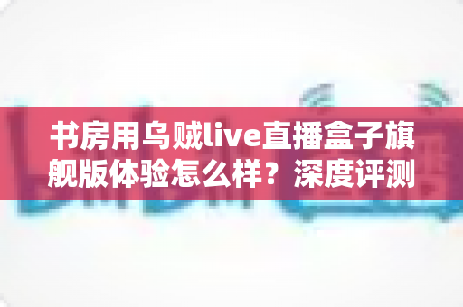书房用乌贼live直播盒子旗舰版体验怎么样？深度评测为你揭开真实答案