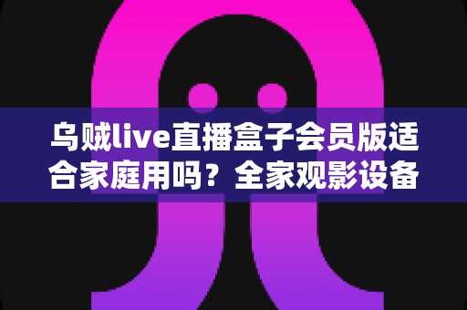 乌贼live直播盒子会员版适合家庭用吗？全家观影设备选购深度评测与实用指南