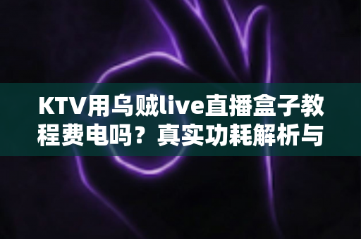 KTV用乌贼live直播盒子教程费电吗？真实功耗解析与省电使用全攻略