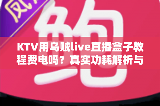 KTV用乌贼live直播盒子教程费电吗？真实功耗解析与省电使用全攻略