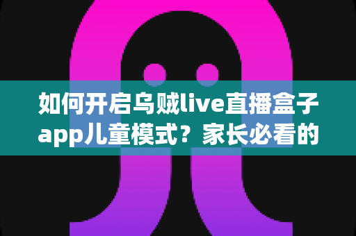 如何开启乌贼live直播盒子app儿童模式?家长必看的完整设置攻略与安全防护指南 如何开启乌贼live直播盒子app儿童模式?家长必看的完整设置攻略与安全防护指南