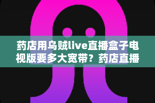 药店用乌贼live直播盒子电视版要多大宽带？药店直播宽带配置全攻略