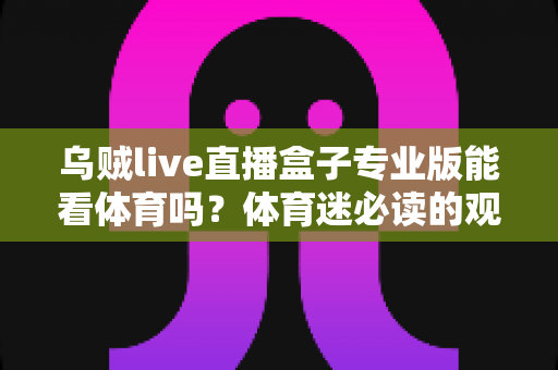 乌贼live直播盒子专业版能看体育吗?体育迷必读的观赛解析与安全指南 乌贼live直播盒子专业版能看体育吗?体育迷必读的观赛解析与安全指南