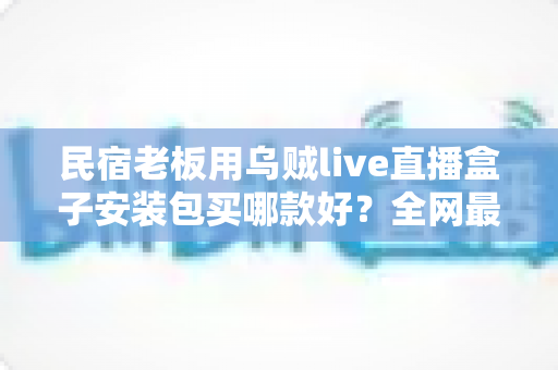 民宿老板用乌贼live直播盒子安装包买哪款好?全网最全选购指南与避坑手册 民宿老板用乌贼live直播盒子安装包买哪款好?全网最全选购指南与避坑手册