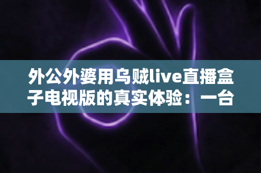 外公外婆用乌贼live直播盒子电视版的真实体验：一台小盒子如何改变了二老的晚年娱乐生活