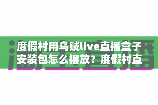 度假村用乌贼live直播盒子安装包怎么摆放？度假村直播设备科学布置与安装维护全指南