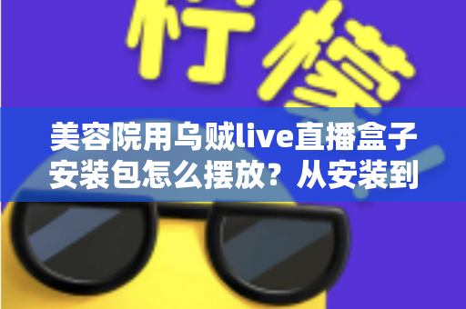 美容院用乌贼live直播盒子安装包怎么摆放？从安装到摆放的完整实战指南