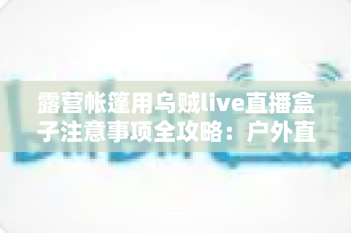 露营帐篷用乌贼live直播盒子注意事项全攻略:户外直播安全与流畅体验一次掌握 露营帐篷用乌贼live直播盒子注意事项全攻略:户外直播安全与流畅体验一次掌握