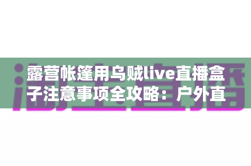 露营帐篷用乌贼live直播盒子注意事项全攻略：户外直播安全与流畅体验一次掌握
