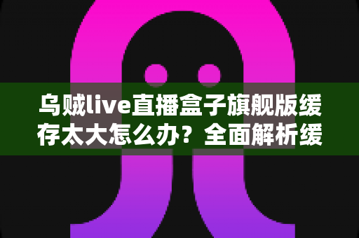 乌贼live直播盒子旗舰版缓存太大怎么办？全面解析缓存清理与优化实用指南