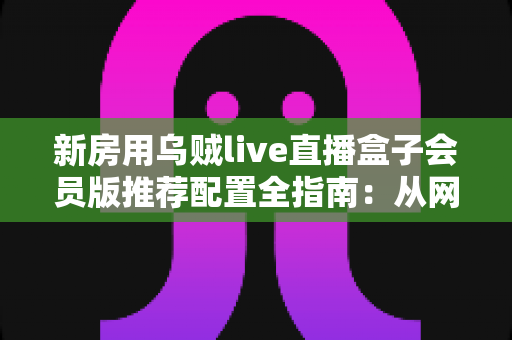 新房用乌贼live直播盒子会员版推荐配置全指南:从网络到设备的一站式搭建方案 新房用乌贼live直播盒子会员版推荐配置全指南:从网络到设备的一站式搭建方案