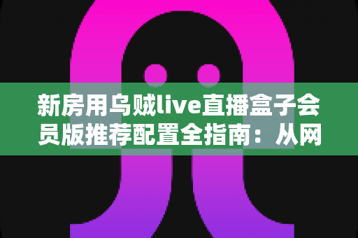 新房用乌贼live直播盒子会员版推荐配置全指南：从网络到设备的一站式搭建方案