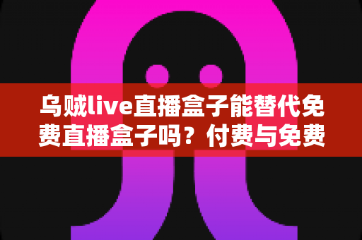 乌贼live直播盒子能替代免费直播盒子吗?付费与免费直播盒子深度对比全解析 乌贼live直播盒子能替代免费直播盒子吗?付费与免费直播盒子深度对比全解析