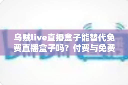 乌贼live直播盒子能替代免费直播盒子吗?付费与免费直播盒子深度对比全解析 乌贼live直播盒子能替代免费直播盒子吗?付费与免费直播盒子深度对比全解析