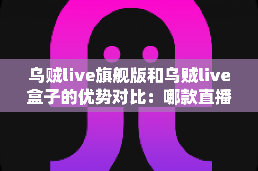 乌贼live旗舰版和乌贼live盒子的优势对比：哪款直播方案更适合你？全面解析帮你选对设备