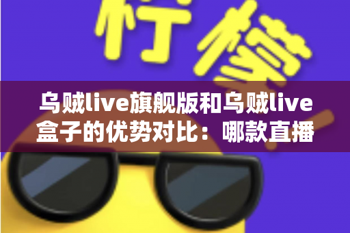 乌贼live旗舰版和乌贼live盒子的优势对比：哪款直播方案更适合你？全面解析帮你选对设备