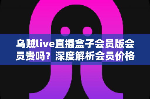 乌贼live直播盒子会员版会员贵吗?深度解析会员价格、性价比与购买建议 乌贼live直播盒子会员版会员贵吗?深度解析会员价格、性价比与购买建议