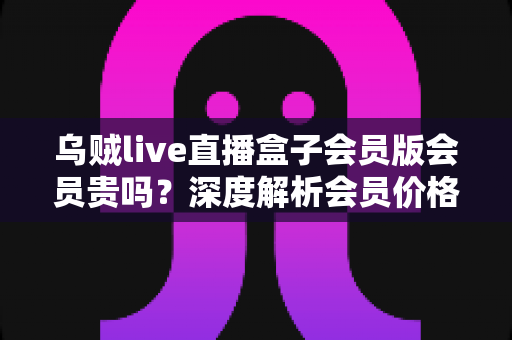 乌贼live直播盒子会员版会员贵吗？深度解析会员价格、性价比与购买建议
