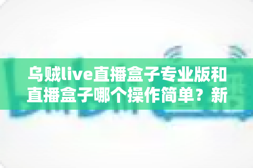 乌贼live直播盒子专业版和直播盒子哪个操作简单?新手快速上手的版本选择全指南 乌贼live直播盒子专业版和直播盒子哪个操作简单?新手快速上手的版本选择全指南
