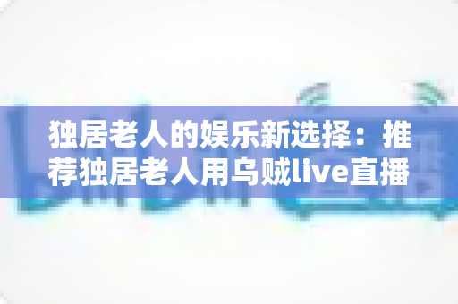 独居老人的娱乐新选择:推荐独居老人用乌贼live直播盒子吗?全面分析与选购指南 独居老人的娱乐新选择:推荐独居老人用乌贼live直播盒子吗?全面分析与选购指南