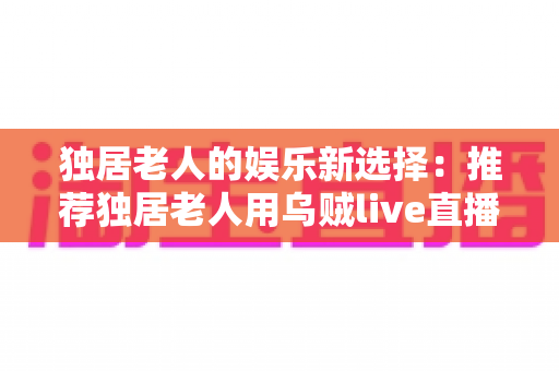 独居老人的娱乐新选择：推荐独居老人用乌贼live直播盒子吗？全面分析与选购指南