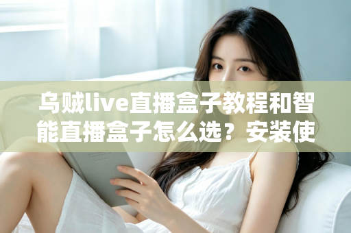 乌贼live直播盒子教程和智能直播盒子怎么选？安装使用全流程详解与五大选购维度避坑指南