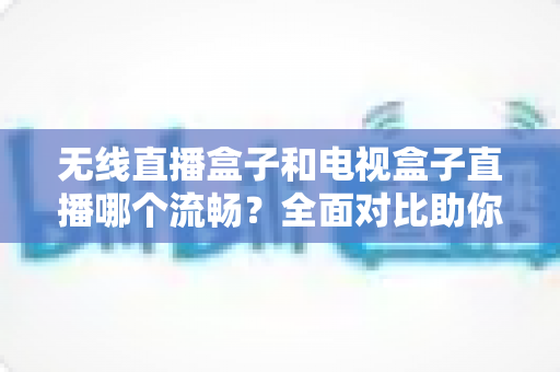 无线直播盒子和电视盒子直播哪个流畅？全面对比助你选出最流畅的观影方案