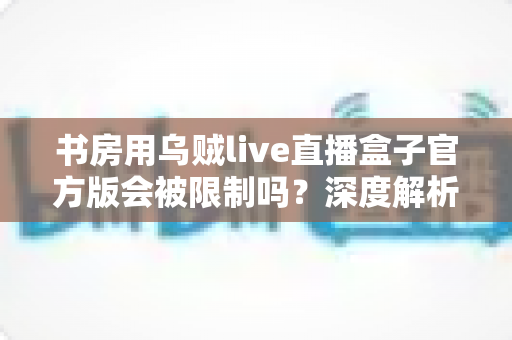 书房用乌贼live直播盒子官方版会被限制吗?深度解析使用限制、常见问题与实用解决方案 书房用乌贼live直播盒子官方版会被限制吗?深度解析使用限制、常见问题与实用解决方案