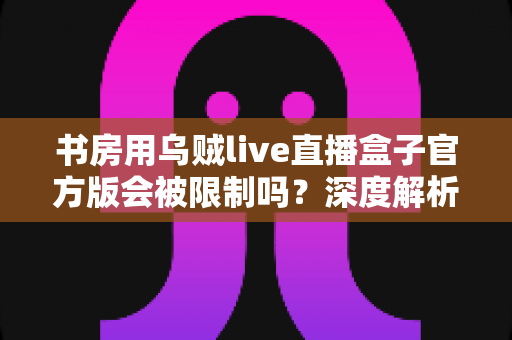 书房用乌贼live直播盒子官方版会被限制吗？深度解析使用限制、常见问题与实用解决方案