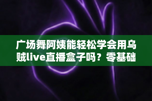 广场舞阿姨能轻松学会用乌贼live直播盒子吗?零基础也能快速上手的直播利器全解析 广场舞阿姨能轻松学会用乌贼live直播盒子吗?零基础也能快速上手的直播利器全解析