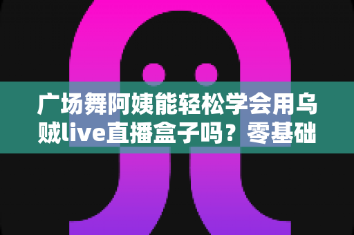广场舞阿姨能轻松学会用乌贼live直播盒子吗？零基础也能快速上手的直播利器全解析