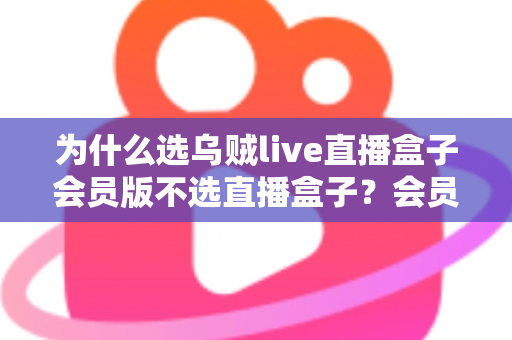 为什么选乌贼live直播盒子会员版不选直播盒子？会员版五大核心优势与选购深度解析