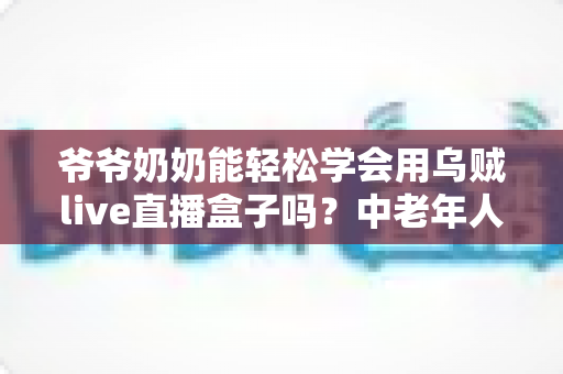 爷爷奶奶能轻松学会用乌贼live直播盒子吗?中老年人直播设备入门全攻略 爷爷奶奶能轻松学会用乌贼live直播盒子吗?中老年人直播设备入门全攻略