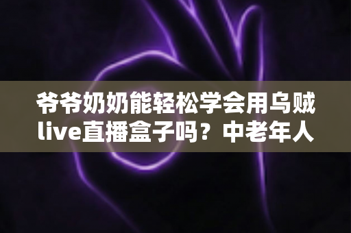 爷爷奶奶能轻松学会用乌贼live直播盒子吗?中老年人直播设备入门全攻略 爷爷奶奶能轻松学会用乌贼live直播盒子吗?中老年人直播设备入门全攻略