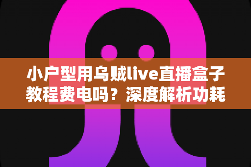 小户型用乌贼live直播盒子教程费电吗?深度解析功耗真相与省电实用指南 小户型用乌贼live直播盒子教程费电吗?深度解析功耗真相与省电实用指南
