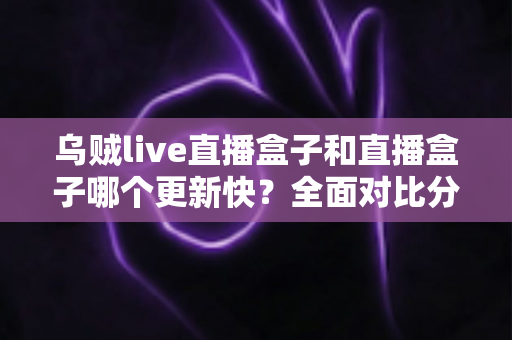 乌贼live直播盒子和直播盒子哪个更新快？全面对比分析与选购避坑指南