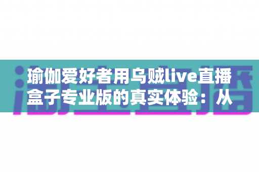 瑜伽爱好者用乌贼live直播盒子专业版的真实体验:从入门到精通的全方位深度评测与使用心得分享 瑜伽爱好者用乌贼live直播盒子专业版的真实体验:从入门到精通的全方位深度评测与使用心得分享