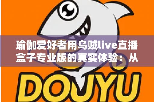 瑜伽爱好者用乌贼live直播盒子专业版的真实体验：从入门到精通的全方位深度评测与使用心得分享