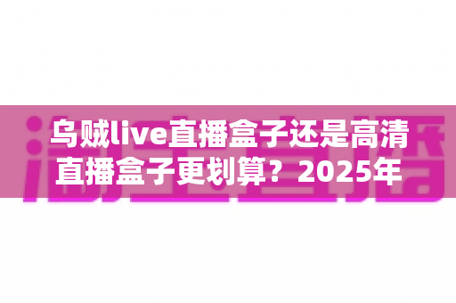 乌贼live直播盒子还是高清直播盒子更划算?2025年直播盒子深度对比评测与选购避坑指南 乌贼live直播盒子还是高清直播盒子更划算?2025年直播盒子深度对比评测与选购避坑指南