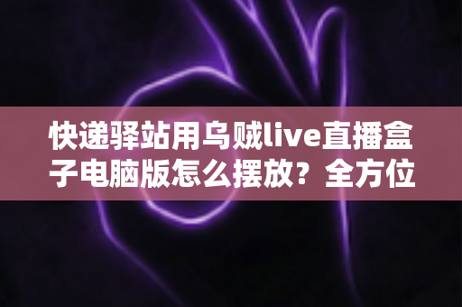 快递驿站用乌贼live直播盒子电脑版怎么摆放？全方位摆放指南与实用技巧分享