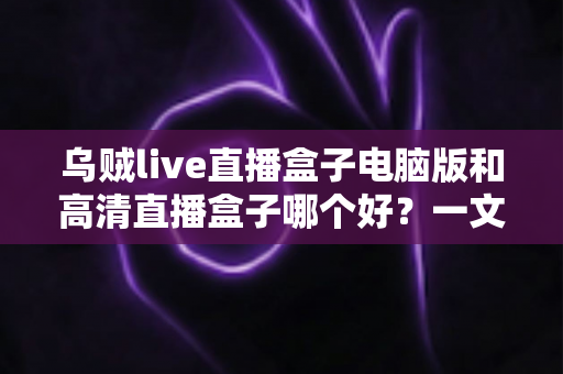 乌贼live直播盒子电脑版和高清直播盒子哪个好？一文读懂两大直播工具的差异与选择技巧
