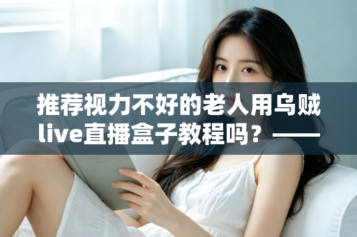 推荐视力不好的老人用乌贼live直播盒子教程吗？——老年视力不佳人群使用直播盒子的全面指南与实用建议