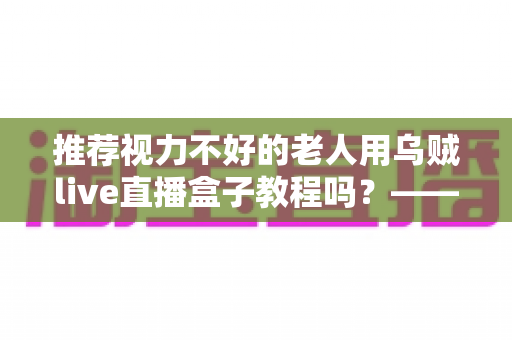 推荐视力不好的老人用乌贼live直播盒子教程吗？——老年视力不佳人群使用直播盒子的全面指南与实用建议