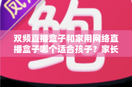 双频直播盒子和家用网络直播盒子哪个适合孩子?家长必读选购指南与安全使用全解析 双频直播盒子和家用网络直播盒子哪个适合孩子?家长必读选购指南与安全使用全解析