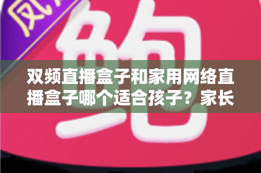 双频直播盒子和家用网络直播盒子哪个适合孩子？家长必读选购指南与安全使用全解析
