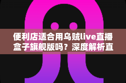 便利店适合用乌贼live直播盒子旗舰版吗?深度解析直播硬件为实体零售赋能的可行性与实操指南 便利店适合用乌贼live直播盒子旗舰版吗?深度解析直播硬件为实体零售赋能的可行性与实操指南