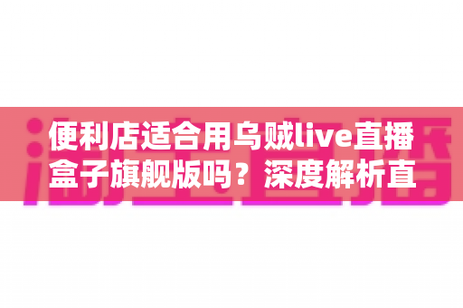 便利店适合用乌贼live直播盒子旗舰版吗？深度解析直播硬件为实体零售赋能的可行性与实操指南